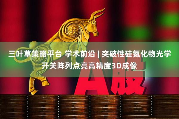 三叶草策略平台 学术前沿 | 突破性硅氮化物光学开关阵列点亮高精度3D成像