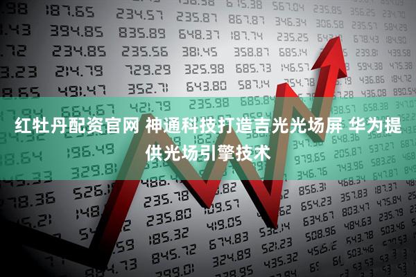 红牡丹配资官网 神通科技打造吉光光场屏 华为提供光场引擎技术