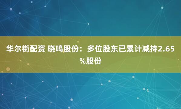 华尔街配资 晓鸣股份：多位股东已累计减持2.65%股份