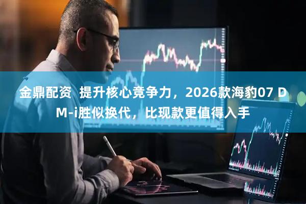 金鼎配资  提升核心竞争力，2026款海豹07 DM-i胜似换代，比现款更值得入手