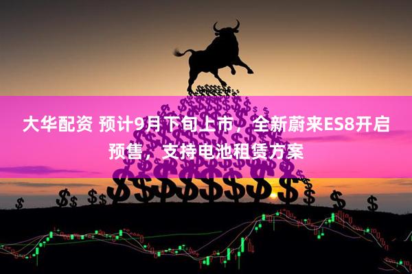 大华配资 预计9月下旬上市，全新蔚来ES8开启预售，支持电池租赁方案