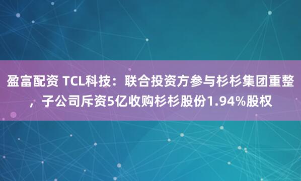 盈富配资 TCL科技：联合投资方参与杉杉集团重整，子公司斥资5亿收购杉杉股份1.94%股权
