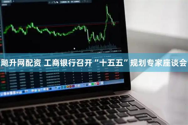 飚升网配资 工商银行召开“十五五”规划专家座谈会