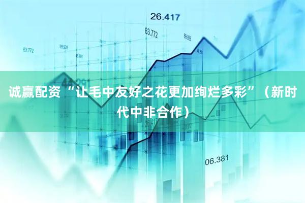诚赢配资 “让毛中友好之花更加绚烂多彩”（新时代中非合作）