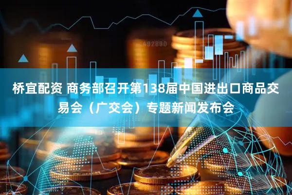 桥宜配资 商务部召开第138届中国进出口商品交易会（广交会）专题新闻发布会