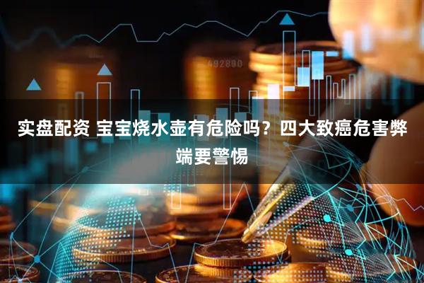 实盘配资 宝宝烧水壶有危险吗？四大致癌危害弊端要警惕