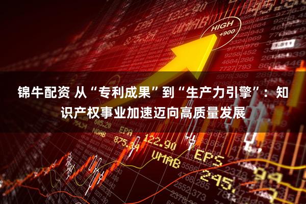 锦牛配资 从“专利成果”到“生产力引擎”：知识产权事业加速迈向高质量发展