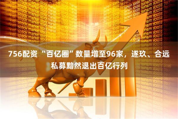 756配资 “百亿圈”数量增至96家，遂玖、合远私募黯然退出百亿行列