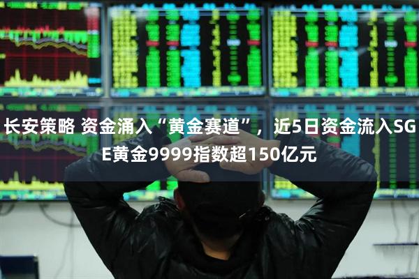 长安策略 资金涌入“黄金赛道”，近5日资金流入SGE黄金9999指数超150亿元