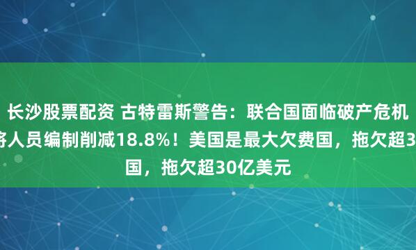 长沙股票配资 古特雷斯警告：联合国面临破产危机！提议将人员编制削减18.8%！美国是最大欠费国，拖欠超30亿美元