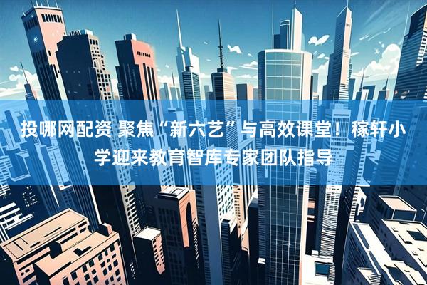 投哪网配资 聚焦“新六艺”与高效课堂！稼轩小学迎来教育智库专家团队指导