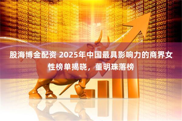 股海博金配资 2025年中国最具影响力的商界女性榜单揭晓，董明珠落榜