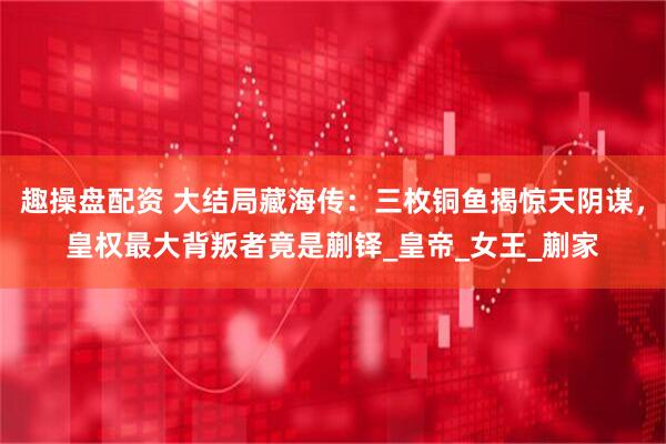 趣操盘配资 大结局藏海传:三枚铜鱼揭惊天阴谋,皇权最大背叛者竟是蒯铎_皇帝_女王_蒯家