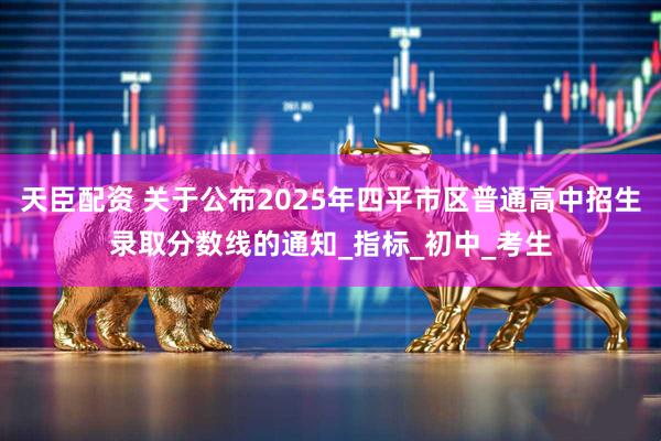 天臣配资 关于公布2025年四平市区普通高中招生录取分数线的通知_指标_初中_考生