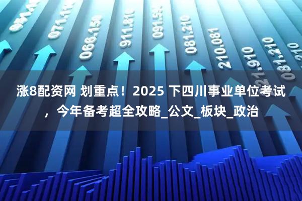 涨8配资网 划重点!2025 下四川事业单位考试,今年备考超全攻略_公文_板块_政治