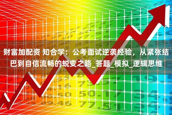 财富加配资 知合学：公考面试逆袭经验，从紧张结巴到自信流畅的蜕变之路_答题_模拟_逻辑思维