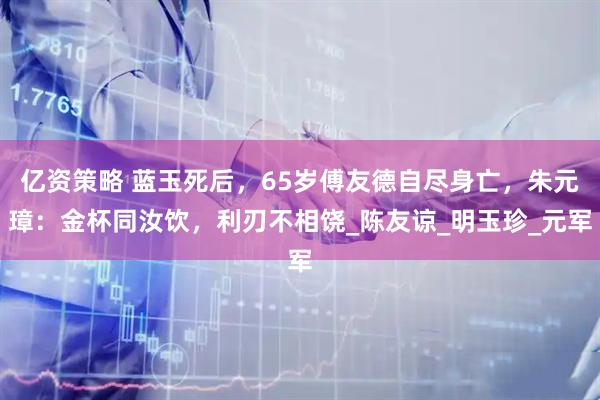 亿资策略 蓝玉死后，65岁傅友德自尽身亡，朱元璋：金杯同汝饮，利刃不相饶_陈友谅_明玉珍_元军