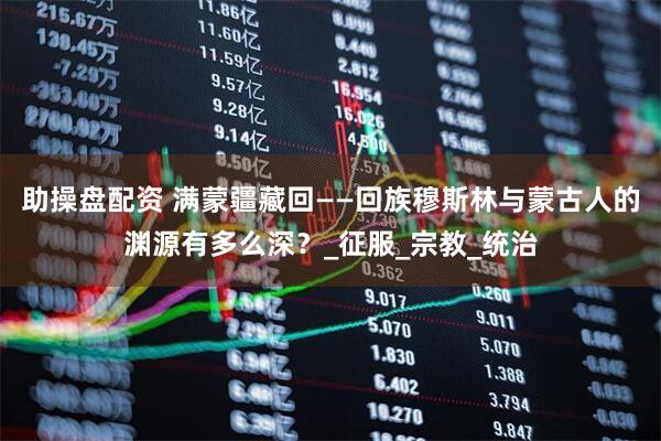 助操盘配资 满蒙疆藏回——回族穆斯林与蒙古人的渊源有多么深？_征服_宗教_统治