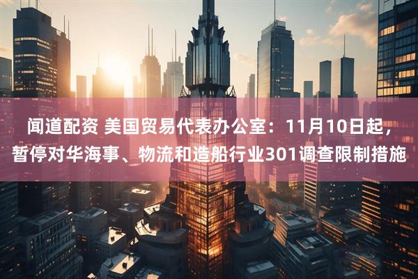 闻道配资 美国贸易代表办公室：11月10日起，暂停对华海事、物流和造船行业301调查限制措施